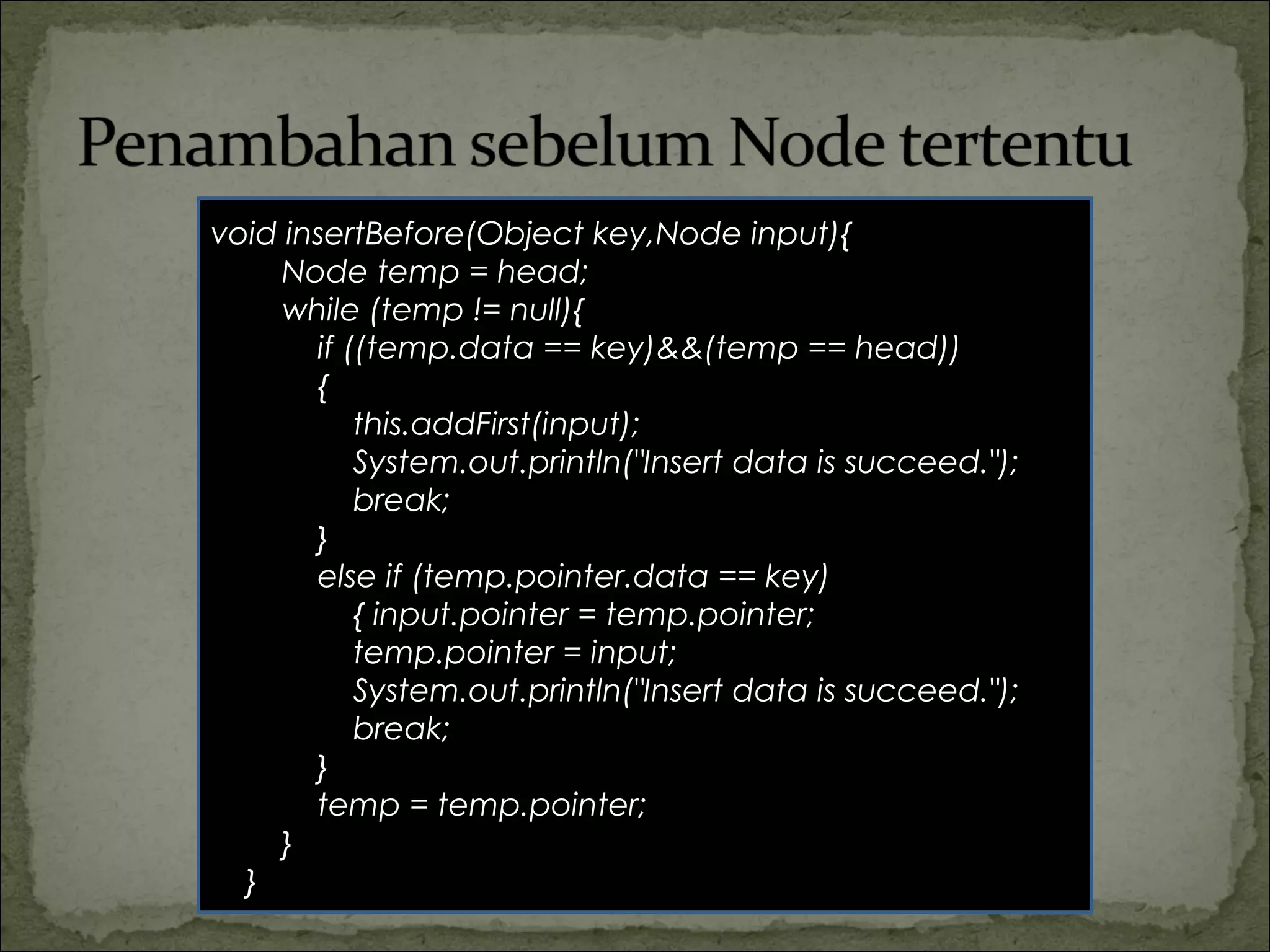 void insertBefore(Object key,Node input){
Node temp = head;
while (temp != null){
if ((temp.data == key)&&(temp == head))
{
this.addFirst(input);
System.out.println("Insert data is succeed.");
break;
}
else if (temp.pointer.data == key)
{ input.pointer = temp.pointer;
temp.pointer = input;
System.out.println("Insert data is succeed.");
break;
}
temp = temp.pointer;
}
}
 