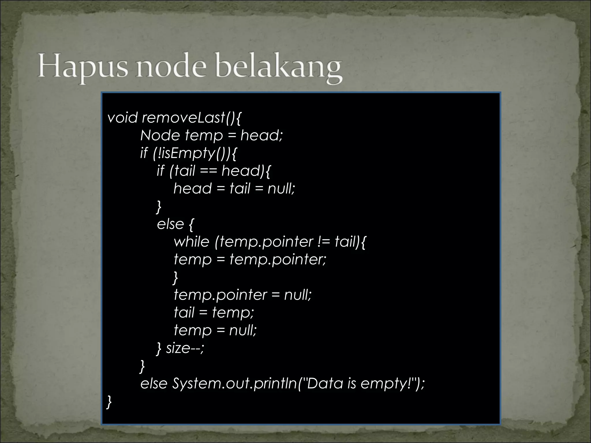 void removeLast(){
Node temp = head;
if (!isEmpty()){
if (tail == head){
head = tail = null;
}
else {
while (temp.pointer != tail){
temp = temp.pointer;
}
temp.pointer = null;
tail = temp;
temp = null;
} size--;
}
else System.out.println("Data is empty!");
}
 
