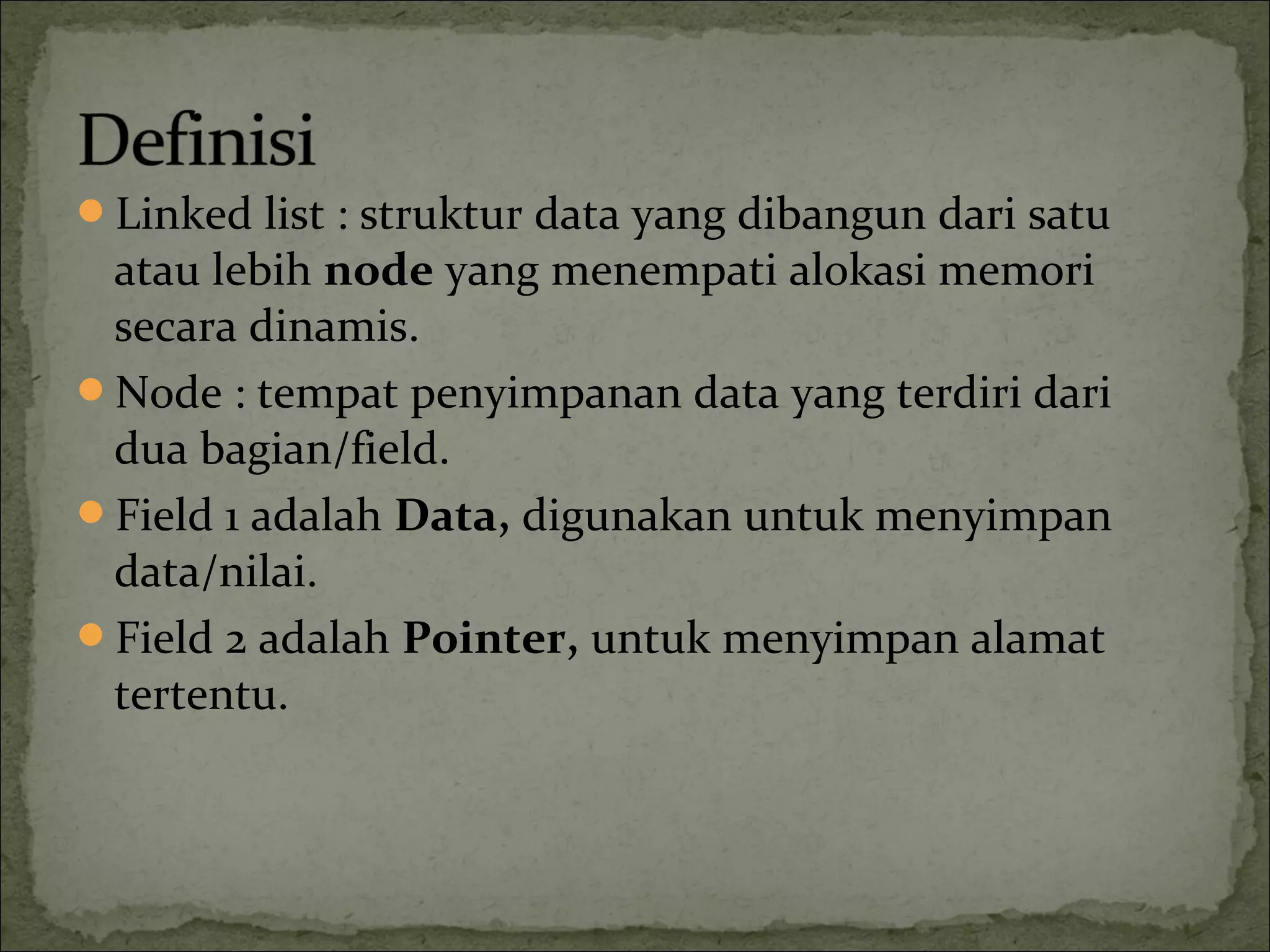 Linked list : struktur data yang dibangun dari satu
atau lebih node yang menempati alokasi memori
secara dinamis.
Node : tempat penyimpanan data yang terdiri dari
dua bagian/field.
Field 1 adalah Data, digunakan untuk menyimpan
data/nilai.
Field 2 adalah Pointer, untuk menyimpan alamat
tertentu.
 