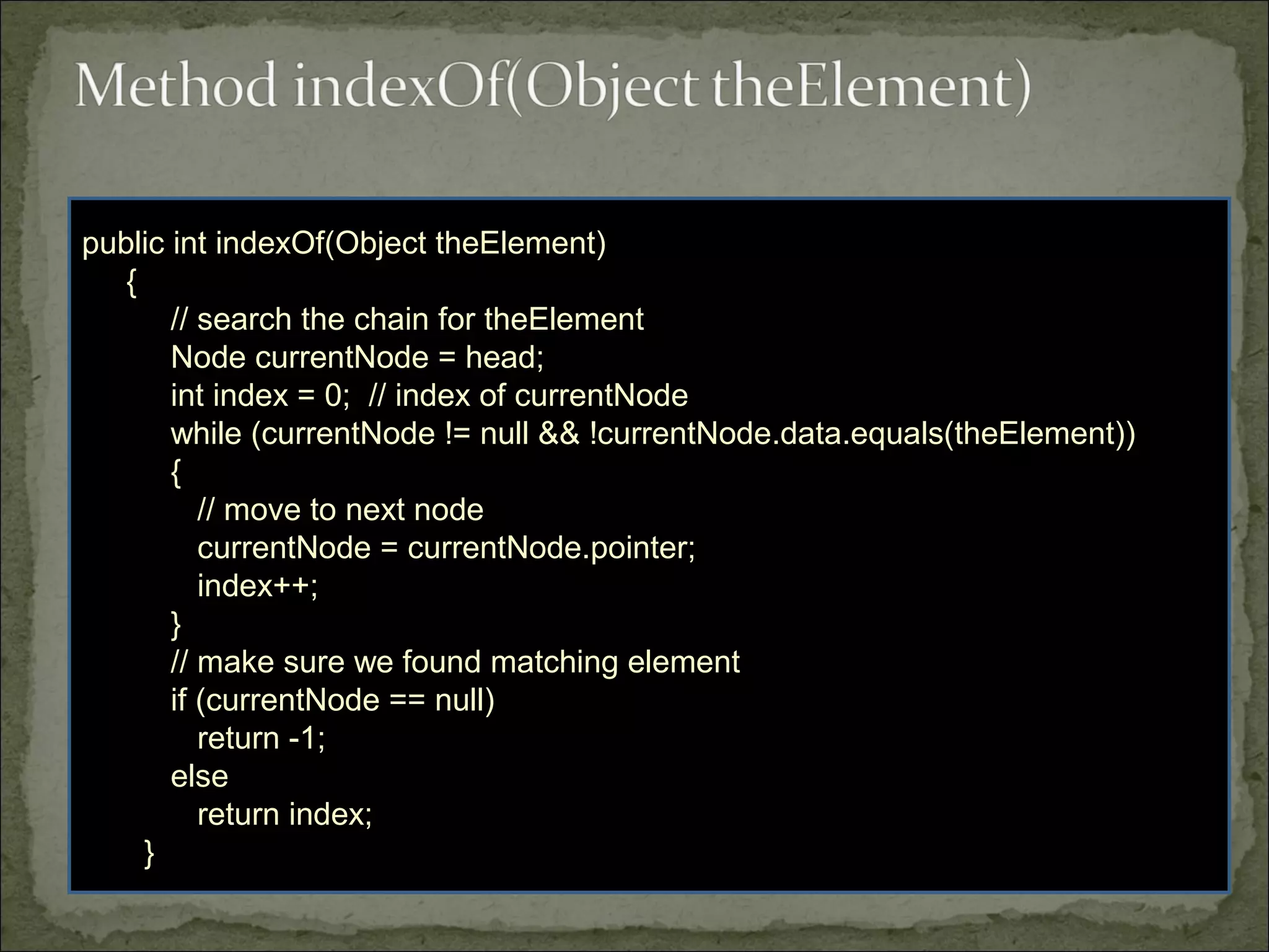 public int indexOf(Object theElement)
{
// search the chain for theElement
Node currentNode = head;
int index = 0; // index of currentNode
while (currentNode != null && !currentNode.data.equals(theElement))
{
// move to next node
currentNode = currentNode.pointer;
index++;
}
// make sure we found matching element
if (currentNode == null)
return -1;
else
return index;
}
 