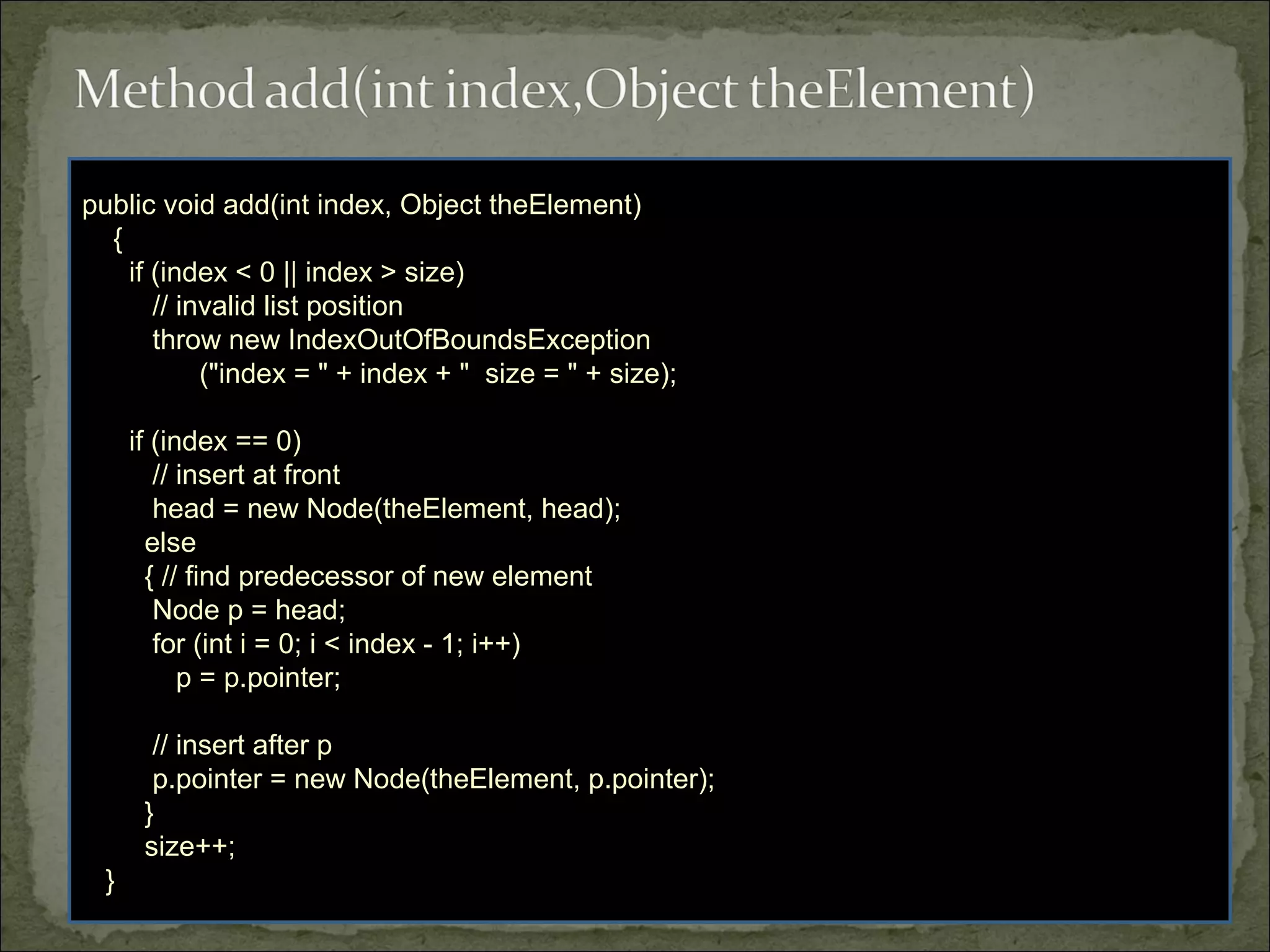 public void add(int index, Object theElement)
{
if (index < 0 || index > size)
// invalid list position
throw new IndexOutOfBoundsException
("index = " + index + " size = " + size);
if (index == 0)
// insert at front
head = new Node(theElement, head);
else
{ // find predecessor of new element
Node p = head;
for (int i = 0; i < index - 1; i++)
p = p.pointer;
// insert after p
p.pointer = new Node(theElement, p.pointer);
}
size++;
}
 