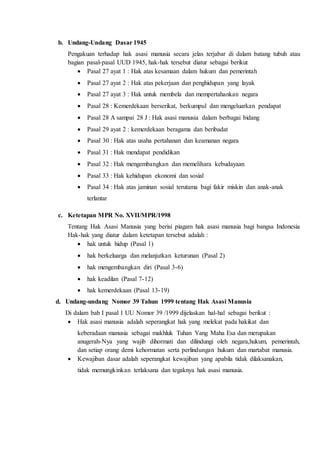 b. Undang-Undang Dasar 1945
Pengakuan terhadap hak asasi manusia secara jelas terjabar di dalam batang tubuh atau
bagian pasal-pasal UUD 1945, hak-hak tersebut diatur sebagai berikut
 Pasal 27 ayat 1 : Hak atas kesamaan dalam hukum dan pemerintah
 Pasal 27 ayat 2 : Hak atas pekerjaan dan penghidupan yang layak
 Pasal 27 ayat 3 : Hak untuk membela dan mempertahankan negara
 Pasal 28 : Kemerdekaan berserikat, berkumpul dan mengeluarkan pendapat
 Pasal 28 A sampai 28 J : Hak asasi manusia dalam berbagai bidang
 Pasal 29 ayat 2 : kemerdekaan beragama dan beribadat
 Pasal 30 : Hak atas usaha pertahanan dan keamanan negara
 Pasal 31 : Hak mendapat pendidikan
 Pasal 32 : Hak mengembangkan dan memelihara kebudayaan
 Pasal 33 : Hak kehidupan ekonomi dan sosial
 Pasal 34 : Hak atas jaminan sosial terutama bagi fakir miskin dan anak-anak
terlantar
c. Ketetapan MPR No. XVII/MPR/1998
Tentang Hak Asasi Manusia yang berisi piagam hak asasi manusia bagi bangsa Indonesia
Hak-hak yang diatur dalam ketetapan tersebut adalah :
 hak untuk hidup (Pasal 1)
 hak berkeluarga dan melanjutkan keturunan (Pasal 2)
 hak mengembangkan diri (Pasal 3-6)
 hak keadilan (Pasal 7-12)
 hak kemerdekaan (Pasal 13-19)
d. Undang-undang Nomor 39 Tahun 1999 tentang Hak Asasi Manusia
Di dalam bab I pasal 1 UU Nomor 39 /1999 dijelaskan hal-hal sebagai berikut :
 Hak asasi manusia adalah seperangkat hak yang melekat pada hakikat dan
keberadaan manusia sebagai makhluk Tuhan Yang Maha Esa dan merupakan
anugerah-Nya yang wajib dihormati dan dilindungi oleh negara,hukum, pemerintah,
dan setiap orang demi kehormatan serta perlindungan hukum dan martabat manusia.
 Kewajiban dasar adalah seperangkat kewajiban yang apabila tidak dilaksanakan,
tidak memungkinkan terlaksana dan tegaknya hak asasi manusia.
 