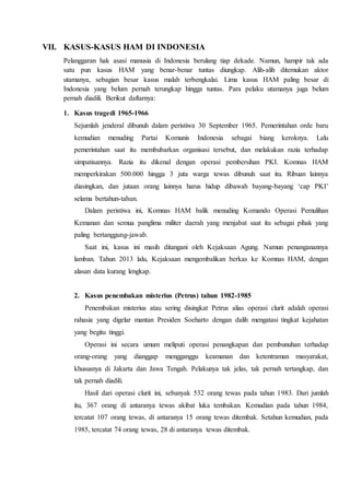 VII. KASUS-KASUS HAM DI INDONESIA
Pelanggaran hak asasi manusia di Indonesia berulang tiap dekade. Namun, hampir tak ada
satu pun kasus HAM yang benar-benar tuntas diungkap. Alih-alih ditemukan aktor
utamanya, sebagian besar kasus malah terbengkalai. Lima kasus HAM paling besar di
Indonesia yang belum pernah terungkap hingga tuntas. Para pelaku utamanya juga belum
pernah diadili. Berikut daftarnya:
1. Kasus tragedi 1965-1966
Sejumlah jenderal dibunuh dalam peristiwa 30 September 1965. Pemerintahan orde baru
kemudian menuding Partai Komunis Indonesia sebagai biang keroknya. Lalu
pemerintahan saat itu membubarkan organisasi tersebut, dan melakukan razia terhadap
simpatisannya. Razia itu dikenal dengan operasi pembersihan PKI. Komnas HAM
memperkirakan 500.000 hingga 3 juta warga tewas dibunuh saat itu. Ribuan lainnya
diasingkan, dan jutaan orang lainnya harus hidup dibawah bayang-bayang ‘cap PKI’
selama bertahun-tahun.
Dalam peristiwa ini, Komnas HAM balik menuding Komando Operasi Pemulihan
Kemanan dan semua panglima militer daerah yang menjabat saat itu sebagai pihak yang
paling bertanggung-jawab.
Saat ini, kasus ini masih ditangani oleh Kejaksaan Agung. Namun penanganannya
lamban. Tahun 2013 lalu, Kejaksaan mengembalikan berkas ke Komnas HAM, dengan
alasan data kurang lengkap.
2. Kasus penembakan misterius (Petrus) tahun 1982-1985
Penembakan misterius atau sering disingkat Petrus alias operasi clurit adalah operasi
rahasia yang digelar mantan Presiden Soeharto dengan dalih mengatasi tingkat kejahatan
yang begitu tinggi.
Operasi ini secara umum meliputi operasi penangkapan dan pembunuhan terhadap
orang-orang yang dianggap mengganggu keamanan dan ketentraman masyarakat,
khususnya di Jakarta dan Jawa Tengah. Pelakunya tak jelas, tak pernah tertangkap, dan
tak pernah diadili.
Hasil dari operasi clurit ini, sebanyak 532 orang tewas pada tahun 1983. Dari jumlah
itu, 367 orang di antaranya tewas akibat luka tembakan. Kemudian pada tahun 1984,
tercatat 107 orang tewas, di antaranya 15 orang tewas ditembak. Setahun kemudian, pada
1985, tercatat 74 orang tewas, 28 di antaranya tewas ditembak.
 