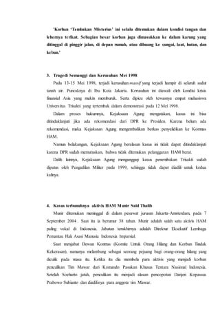 'Korban ‘Tembakan Misterius’ ini selalu ditemukan dalam kondisi tangan dan
lehernya terikat. Sebagian besar korban juga dimasukkan ke dalam karung yang
ditinggal di pinggir jalan, di depan rumah, atau dibuang ke sungai, laut, hutan, dan
kebun.'
3. Tragedi Semanggi dan Kerusuhan Mei 1998
Pada 13-15 Mei 1998, terjadi kerusuhan massif yang terjadi hampir di seluruh sudut
tanah air. Puncaknya di Ibu Kota Jakarta. Kerusuhan ini diawali oleh kondisi krisis
finansial Asia yang makin memburuk. Serta dipicu oleh tewasnya empat mahasiswa
Universitas Trisakti yang tertembak dalam demonstrasi pada 12 Mei 1998.
Dalam proses hukumnya, Kejaksaan Agung mengatakan, kasus ini bisa
ditindaklanjuti jika ada rekomendasi dari DPR ke Presiden. Karena belum ada
rekomendasi, maka Kejaksaan Agung mengembalikan berkas penyelidikan ke Komnas
HAM.
Namun belakangan, Kejaksaan Agung beralasan kasus ini tidak dapat ditindaklanjuti
karena DPR sudah memutuskan, bahwa tidak ditemukan pelanggaran HAM berat.
Dalih lainnya, Kejaksaan Agung menganggap kasus penembakan Trisakti sudah
diputus oleh Pengadilan Militer pada 1999, sehingga tidak dapat diadili untuk kedua
kalinya.
4. Kasus terbunuhnya aktivis HAM Munir Said Thalib
Munir ditemukan meninggal di dalam pesawat jurusan Jakarta-Amsterdam, pada 7
September 2004 . Saat itu ia berumur 38 tahun. Munir adalah salah satu aktivis HAM
paling vokal di Indonesia. Jabatan terakhirnya adalah Direktur Eksekutif Lembaga
Pemantau Hak Asasi Manusia Indonesia Imparsial.
Saat menjabat Dewan Kontras (Komite Untuk Orang Hilang dan Korban Tindak
Kekerasan), namanya melambung sebagai seorang pejuang bagi orang-orang hilang yang
diculik pada masa itu. Ketika itu dia membela para aktivis yang menjadi korban
penculikan Tim Mawar dari Komando Pasukan Khusus Tentara Nasional Indonesia.
Setelah Soeharto jatuh, penculikan itu menjadi alasan pencopotan Danjen Kopassus
Prabowo Subianto dan diadilinya para anggota tim Mawar.
 
