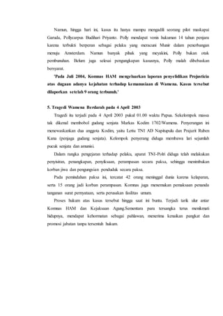 Namun, hingga hari ini, kasus itu hanya mampu mengadili seorang pilot maskapai
Garuda, Pollycarpus Budihari Priyanto. Polly mendapat vonis hukuman 14 tahun penjara
karena terbukti berperan sebagai pelaku yang meracuni Munir dalam penerbangan
menuju Amsterdam. Namun banyak pihak yang meyakini, Polly bukan otak
pembunuhan. Belum juga selesai pengungkapan kasusnya, Polly malah dibebaskan
bersyarat.
'Pada Juli 2004, Komnas HAM mengeluarkan laporan penyelidikan Projusticia
atas dugaan adanya kejahatan terhadap kemanusiaan di Wamena. Kasus tersebut
dilaporkan setelah 9 orang terbunuh.'
5. Tragedi Wamena Berdarah pada 4 April 2003
Tragedi itu terjadi pada 4 April 2003 pukul 01.00 waktu Papua. Sekelompok massa
tak dikenal membobol gudang senjata Markas Kodim 1702/Wamena. Penyerangan ini
menewaskankan dua anggota Kodim, yaitu Lettu TNI AD Napitupulu dan Prajurit Ruben
Kana (penjaga gudang senjata). Kelompok penyerang diduga membawa lari sejumlah
pucuk senjata dan amunisi.
Dalam rangka pengejaran terhadap pelaku, aparat TNI-Polri diduga telah melakukan
penyisiran, penangkapan, penyiksaan, perampasan secara paksa, sehingga menimbukan
korban jiwa dan pengungsian penduduk secara paksa.
Pada pemindahan paksa ini, tercatat 42 orang meninggal dunia karena kelaparan,
serta 15 orang jadi korban perampasan. Komnas juga menemukan pemaksaan penanda
tanganan surat pernyataan, serta perusakan fasilitas umum.
Proses hukum atas kasus tersebut hingga saat ini buntu. Terjadi tarik ulur antar
Komnas HAM dan Kejaksaan Agung.Sementara para tersangka terus menikmati
hidupnya, mendapat kehormatan sebagai pahlawan, menerima kenaikan pangkat dan
promosi jabatan tanpa tersentuh hukum.
 