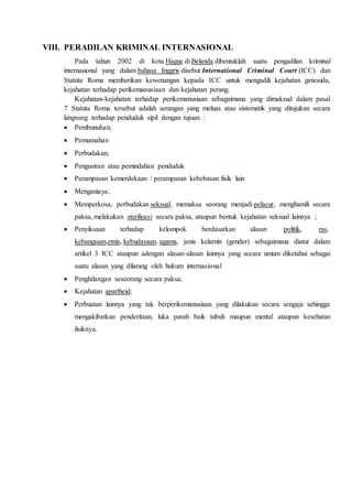 VIII. PERADILAN KRIMINAL INTERNASIONAL
Pada tahun 2002 di kota Hague di Belanda dibentuklah suatu pengadilan kriminal
internasional yang dalam bahasa Inggris disebut International Criminal Court (ICC) dan
Statuta Roma memberikan kewenangan kepada ICC untuk mengadili kejahatan genosida,
kejahatan terhadap perikemanusiaan dan kejahatan perang.
Kejahatan-kejahatan terhadap perikemanusiaan sebagaimana yang dimaksud dalam pasal
7 Statuta Roma tersebut adalah serangan yang meluas atau sistematik yang ditujukan secara
langsung terhadap penduduk sipil dengan tujuan :
 Pembunuhan;
 Pemusnahan
 Perbudakan;
 Pengusiran atau pemindahan penduduk
 Perampasan kemerdekaan / perampasan kebebasan fisik lain
 Menganiaya;
 Memperkosa, perbudakan seksual, memaksa seorang menjadi pelacur, menghamili secara
paksa, melakukan sterilisasi secara paksa, ataupun bentuk kejahatan seksual lainnya ;
 Penyiksaan terhadap kelompok berdasarkan alasan politik, ras,
kebangsaan,etnis, kebudayaan, agama, jenis kelamin (gender) sebagaimana diatur dalam
artikel 3 ICC ataupun adengan alasan-alasan lainnya yang secara umum diketahui sebagai
suatu alasan yang dilarang oleh hukum internasional
 Penghilangan seseorang secara paksa;
 Kejahatan apartheid;
 Perbuatan lainnya yang tak berperikemanusiaan yang dilakukan secara sengaja sehingga
mengakibatkan penderitaan, luka parah baik tubuh maupun mental ataupun kesehatan
fisiknya.
 