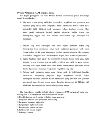Proses Peradilan HAM Internasional.
Bila Terjadi pelanggaran Hak Asasi Manusia berskala Internasional, proses peradilannya
adalah Sebagai Berikut :
1. Jika suatu negara sedang melakukan penyelidikan, penyidikan, atau penuntutan atas
kejahatan yang terjadi, maka Pengadilan Pidana Internasional berada dalam posisi
inadmissible (tidak diizinkan) untuk menangani perkara kejahatan tersebut. Akan
tetapi, posisi inadmissible berubah menjadi admissible, apabila negara yang
bersangkutan enggan atau tidak mampu melaksanakan tugas investigasi dan
penuntutan.
2. Perkara yang telah diinvestigasi oleh suatu negara, kemudian negara yang
bersangkutan telah memutuskan untuk tidak melakukan penuntutan lebih lanjut.
Namun dalam hal ini, posisi inadmissible berubah menjadi admissible bila keputusan
berdasarkan keengganan dan ketidakmampuan negara untuk melakukan penuntutan.
3. Pelaku kejahatan telah diadili dan memperoleh kekuatan hukum yang tetap, maka
terhadap pelaku kejahatan tersebut sudah mendekat asas nebis in idem. Artinya,
seseorang tidak dapat dituntut untuk kedua kalinya dalam perkara yang sama terlebih
dahulu diputuskan perkaranya oleh putusan pengadilan yang tetap.
4. Perkara tidak mempunya cukup dasar hukum untuk di tindaklanjuti Peradilan
Internasional mengandung pengertian upaya penyelesaian masalah dengan
menerapkan ketentuan-ketentuan hukum internasional yang dilakukan oleh peradilan
internasional yang dibentuk secara teratur. Peradilan internasional ini dilakukan oleh
Mahkamah Internasional dan badan-badan peradilan lainnya.
Jika Dalam Proses peradilan terbukti adanya pelanggaran HAM internasional maka yang
bersangkutan akan memperoleh sanksi internasional berupa :
1. Diberlakukannya travel warning terhadap warga negaranya.
2. Pengalihan investasi atau penanaman modal asing.
3. Pemutusan hubungan diplomatik.
4. Pengurangan tingkat kerjasama.
5. Pengurangan bantuan ekonomi.
6. Pemboikotan produk ekspor.
7. Embargo ekonomi.
 