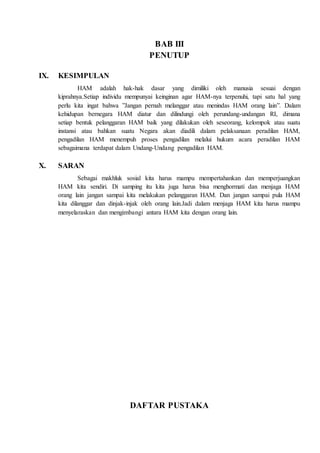 BAB III
PENUTUP
IX. KESIMPULAN
HAM adalah hak-hak dasar yang dimiliki oleh manusia sesuai dengan
kiprahnya.Setiap individu mempunyai keinginan agar HAM-nya terpenuhi, tapi satu hal yang
perlu kita ingat bahwa ”Jangan pernah melanggar atau menindas HAM orang lain”. Dalam
kehidupan bernegara HAM diatur dan dilindungi oleh perundang-undangan RI, dimana
setiap bentuk pelanggaran HAM baik yang dilakukan oleh seseorang, kelompok atau suatu
instansi atau bahkan suatu Negara akan diadili dalam pelaksanaan peradilan HAM,
pengadilan HAM menempuh proses pengadilan melalui hukum acara peradilan HAM
sebagaimana terdapat dalam Undang-Undang pengadilan HAM.
X. SARAN
Sebagai makhluk sosial kita harus mampu mempertahankan dan memperjuangkan
HAM kita sendiri. Di samping itu kita juga harus bisa menghormati dan menjaga HAM
orang lain jangan sampai kita melakukan pelanggaran HAM. Dan jangan sampai pula HAM
kita dilanggar dan dinjak-injak oleh orang lain.Jadi dalam menjaga HAM kita harus mampu
menyelaraskan dan mengimbangi antara HAM kita dengan orang lain.
DAFTAR PUSTAKA
 