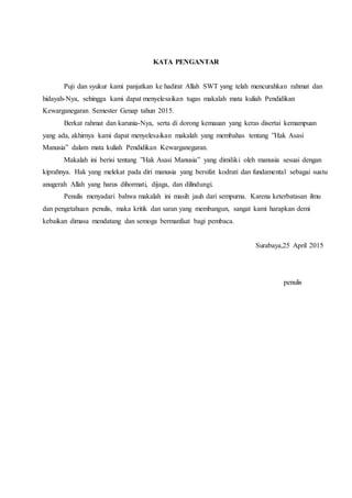 KATA PENGANTAR
Puji dan syukur kami panjatkan ke hadirat Allah SWT yang telah mencurahkan rahmat dan
hidayah-Nya, sehingga kami dapat menyelesaikan tugas makalah mata kuliah Pendidikan
Kewarganegaran Semester Genap tahun 2015.
Berkat rahmat dan karunia-Nya, serta di dorong kemauan yang keras disertai kemampuan
yang ada, akhirnya kami dapat menyelesaikan makalah yang membahas tentang ”Hak Asasi
Manusia” dalam mata kuliah Pendidikan Kewarganegaran.
Makalah ini berisi tentang ”Hak Asasi Manusia” yang dimiliki oleh manusia sesuai dengan
kiprahnya. Hak yang melekat pada diri manusia yang bersifat kodrati dan fundamental sebagai suatu
anugerah Allah yang harus dihormati, dijaga, dan dilindungi.
Penulis menyadari bahwa makalah ini masih jauh dari sempurna. Karena keterbatasan ilmu
dan pengetahuan penulis, maka kritik dan saran yang membangun, sangat kami harapkan demi
kebaikan dimasa mendatang dan semoga bermanfaat bagi pembaca.
Surabaya,25 April 2015
penulis
 