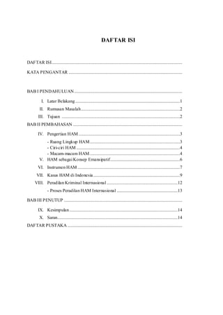 DAFTAR ISI
DAFTAR ISI....................................................................................................................
KATA PENGANTAR .....................................................................................................
BAB I PENDAHULUAN................................................................................................
I. Latar Belakang.............................................................................................1
II. Rumusan Masalah........................................................................................2
III. Tujuan .........................................................................................................2
BAB II PEMBAHASAN .................................................................................................
IV. Pengertian HAM ..........................................................................................3
- Ruang Lingkup HAM................................................................................3
- Ciri-ciri HAM ............................................................................................4
- Macam-macam HAM ................................................................................4
V. HAM sebagai Konsep Emansipatif..............................................................6
VI. Instrumen HAM ...........................................................................................7
VII. Kasus HAM di Indonesia.............................................................................9
VIII. Peradilan Kriminal Internasional ...............................................................12
- Proses Peradilan HAM Internasional ......................................................13
BAB III PENUTUP .........................................................................................................
IX. Kesimpulan ................................................................................................14
X. Saran...........................................................................................................14
DAFTAR PUSTAKA ......................................................................................................
 