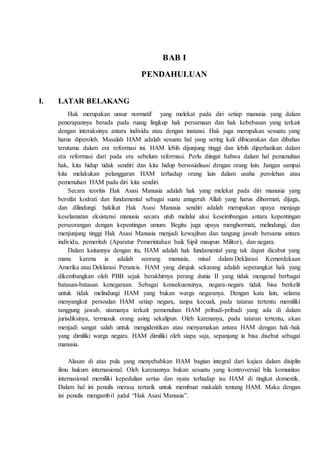 BAB I
PENDAHULUAN
I. LATAR BELAKANG
Hak merupakan unsur normatif yang melekat pada diri setiap manusia yang dalam
penerapannya berada pada ruang lingkup hak persamaan dan hak kebebasan yang terkait
dengan interaksinya antara individu atau dengan instansi. Hak juga merupakan sesuatu yang
harus diperoleh. Masalah HAM adalah sesuatu hal yang sering kali dibicarakan dan dibahas
terutama dalam era reformasi ini. HAM lebih dijunjung tinggi dan lebih diperhatikan dalam
era reformasi dari pada era sebelum reformasi. Perlu diingat bahwa dalam hal pemenuhan
hak, kita hidup tidak sendiri dan kita hidup bersosialisasi dengan orang lain. Jangan sampai
kita melakukan pelanggaran HAM terhadap orang lain dalam usaha perolehan atau
pemenuhan HAM pada diri kita sendiri.
Secara teoritis Hak Asasi Manusia adalah hak yang melekat pada diri manusia yang
bersifat kodrati dan fundamental sebagai suatu anugerah Allah yang harus dihormati, dijaga,
dan dilindungi. hakikat Hak Asasi Manusia sendiri adalah merupakan upaya menjaga
keselamatan eksistensi manusia secara utuh melalui aksi keseimbangan antara kepentingan
perseorangan dengan kepentingan umum. Begitu juga upaya menghormati, melindungi, dan
menjunjung tinggi Hak Asasi Manusia menjadi kewajiban dan tangung jawab bersama antara
individu, pemeritah (Aparatur Pemerintahan baik Sipil maupun Militer), dan negara.
Dalam kaitannya dengan itu, HAM adalah hak fundamental yang tak dapat dicabut yang
mana karena ia adalah seorang manusia, misal dalam Deklarasi Kemerdekaan
Amerika atau Deklarasi Perancis. HAM yang dirujuk sekarang adalah seperangkat hak yang
dikembangkan oleh PBB sejak berakhirnya perang dunia II yang tidak mengenal berbagai
batasan-batasan kenegaraan. Sebagai konsekuensinya, negara-negara tidak bisa berkelit
untuk tidak melindungi HAM yang bukan warga negaranya. Dengan kata lain, selama
menyangkut persoalan HAM setiap negara, tanpa kecuali, pada tataran tertentu memiliki
tanggung jawab, utamanya terkait pemenuhan HAM pribadi-pribadi yang ada di dalam
jurisdiksinya, termasuk orang asing sekalipun. Oleh karenanya, pada tataran tertentu, akan
menjadi sangat salah untuk mengidentikan atau menyamakan antara HAM dengan hak-hak
yang dimiliki warga negara. HAM dimiliki oleh siapa saja, sepanjang ia bisa disebut sebagai
manusia.
Alasan di atas pula yang menyebabkan HAM bagian integral dari kajian dalam disiplin
ilmu hukum internasional. Oleh karenannya bukan sesuatu yang kontroversial bila komunitas
internasional memiliki kepedulian serius dan nyata terhadap isu HAM di tingkat domestik.
Dalam hal ini penulis merasa tertarik untuk membuat makalah tentang HAM. Maka dengan
ini penulis mengambil judul “Hak Asasi Manusia”.
 