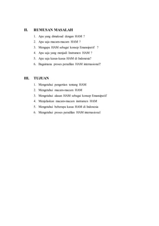II. RUMUSAN MASALAH
1. Apa yang dimaksud dengan HAM ?
2. Apa saja macam-macam HAM ?
3. Mengapa HAM sebagai konsep Emansipatif ?
4. Apa saja yang menjadi Instrumen HAM ?
5. Apa saja kasus-kasus HAM di Indonesia?
6. Bagaimana proses peradilan HAM internasional?
III. TUJUAN
1. Mengetahui pengertian tentang HAM
2. Mengetahui macam-macam HAM
3. Mengetahui alasan HAM sebagai konsep Emansipatif
4. Menjelaskan macam-macam instrumen HAM
5. Mengetahui beberapa kasus HAM di Indonesia
6. Mengetahui proses peradilan HAM internasional
 
