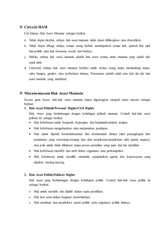  Ciri-ciri HAM
Ciri khusus Hak Asasi Manusia sebagai berikut:
a. Tidak dapat dicabut, artinya hak asasi manusia tidak dapat dihilangkan atau diserahkan.
b. Tidak dapat dibagi, artinya semua orang berhak mendapatkan semua hak, apakah hak sipil
dan politik atau hak ekonomi, social, dan budaya.
c. Hakiki, artinya hak asasi manusia adalah hak asasi semua umat manusia yang sudah ada
sejak lahir.
d. Universal, artinya hak asasi manusia berlaku untuk semua orang tanpa memandang status,
suku bangsa, gender, atau perbedaan lainnya. Persamaan adalah salah satu dari ide-ide hak
asasi manusia yang mendasar.
 Macam-macam Hak Asasi Manusia
Secara garis besar, hak-hak asasi manusia dapat digolongkan menjadi enam macam sebagai
berikut:
1. Hak Asasi Pribadi/Personal Rights/Civil Rights
Hak Asasi yang berhubungan dengan kehidupan pribadi manusia. Contoh hak-hak asasi
pribadi ini sebagai berikut:
 Hak kebebasan untuk bergerak, bepergian, dan berpindah-pindah tempat.
 Hak kebebasan mengeluarkan atau menyatakan pendapat.
 Hak untuk dijamin kemerdekaannya dan keselamatan dirinya (dari penangkapan dan
penahanan yang sewenang-wenang dan dari penyiksaan-penyiksaan oleh aparat negara),
atau pula untuk tidak dihukum tanpa proses peradilan yang jujur dan tak memihak
 Hak kebebasan memilih dan aktif dalam organisasi atau perkumpulan.
 Hak kebebasan untuk memilih, memeluk, menjalankan agama dan kepercayaan yang
diyakini masing-masing.
2. Hak Asasi Politik/Political Rights
Hak asasi yang berhubungan dengan kehidupan politik. Contoh hak-hak asasi politik ini
sebagai berikut:
 Hak untuk memilih dan dipilih dalam suatu pemilihan.
 Hak ikut serta dalam kegiatan pemerintahan.
 Hak membuat dan mendirikan partai politik serta organisasi politik lainnya.
 