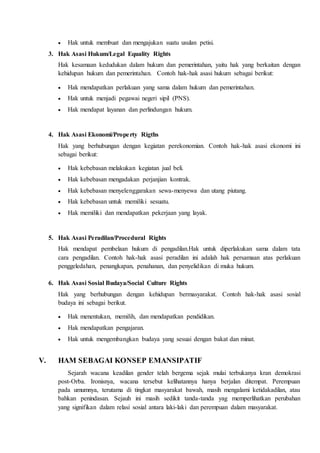  Hak untuk membuat dan mengajukan suatu usulan petisi.
3. Hak Asasi Hukum/Legal Equality Rights
Hak kesamaan kedudukan dalam hukum dan pemerintahan, yaitu hak yang berkaitan dengan
kehidupan hukum dan pemerintahan. Contoh hak-hak asasi hukum sebagai berikut:
 Hak mendapatkan perlakuan yang sama dalam hukum dan pemerintahan.
 Hak untuk menjadi pegawai negeri sipil (PNS).
 Hak mendapat layanan dan perlindungan hukum.
4. Hak Asasi Ekonomi/Property Rigths
Hak yang berhubungan dengan kegiatan perekonomian. Contoh hak-hak asasi ekonomi ini
sebagai berikut:
 Hak kebebasan melakukan kegiatan jual beli.
 Hak kebebasan mengadakan perjanjian kontrak.
 Hak kebebasan menyelenggarakan sewa-menyewa dan utang piutang.
 Hak kebebasan untuk memiliki sesuatu.
 Hak memiliki dan mendapatkan pekerjaan yang layak.
5. Hak Asasi Peradilan/Procedural Rights
Hak mendapat pembelaan hukum di pengadilan.Hak untuk diperlakukan sama dalam tata
cara pengadilan. Contoh hak-hak asasi peradilan ini adalah hak persamaan atas perlakuan
penggeledahan, penangkapan, penahanan, dan penyelidikan di muka hukum.
6. Hak Asasi Sosial Budaya/Social Culture Rights
Hak yang berhubungan dengan kehidupan bermasyarakat. Contoh hak-hak asasi sosial
budaya ini sebagai berikut.
 Hak menentukan, memilih, dan mendapatkan pendidikan.
 Hak mendapatkan pengajaran.
 Hak untuk mengembangkan budaya yang sesuai dengan bakat dan minat.
V. HAM SEBAGAI KONSEP EMANSIPATIF
Sejarah wacana keadilan gender telah bergema sejak mulai terbukanya kran demokrasi
post-Orba. Ironisnya, wacana tersebut kelihatannya hanya berjalan ditempat. Perempuan
pada umumnya, terutama di tingkat masyarakat bawah, masih mengalami ketidakadilan, atau
bahkan penindasan. Sejauh ini masih sedikit tanda-tanda yag memperlihatkan perubahan
yang signifikan dalam relasi sosial antara laki-laki dan perempuan dalam masyarakat.
 