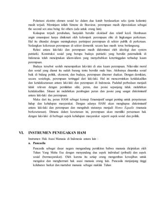 Polarisasi ekstrim elemen sosial ke dalam dua kutub berdasarkan seks (jenis kelamin)
masih terjadi. Meminjam istilah Simone de Beaviour, perempuan masih diposisiskan sebagai
the second sex atau being for others (ada untuk orang lain).
Kalaupun terjadi perubahan, hanyalah bersifat eksklusif dan relatif kecil. Hembusan
angin emansipasi hanya dinikmati oleh kelompok perempuan elite di lingkungan perkotaan.
Hal itu ditandai dengan meningkatnya partisipasi perempuan di sektor publik di perkotaan.
Sedangkan kekerasan perempuan di sektor domestik secara luas masih terus berlangsung.
Relasi antara laki-laki dan perempuan masih didominasi oleh ideologi dan system
patriarki. Konstruksi sosial yang berupa budaya patriarki yang bersifat paternalistik di
Indonesia telah menciptakan idiom-idiom yang menyebabkan ketertinggalan terhadap kaum
perempuan.
Budaya tersebut seolah menempatkan laki-laki di atas kaum perempuan. Nilai-nilai moral
dan sosial yang dianut itu sudah barang tentu bersifat male bias. Akibatnya dinamika sosial
baik di bidang politik, ekonomi, dan budaya, perempuan dinomor duakan. Dengan demikian,
secara sosiologis, perempuan tertinggal dari laki-laki. Hal ini mencerminkan ketidakadilan
dan ketidaksetaraan antara laki-laki dan perempuan di Indonesia. Padahal perbedaan menjadi
tidak relevan dengan pemilahan sifat, peran, dan posisi sepanjang tidak melahirkan
ketidakadilan. Situasi ini melahirkan pembagian peran dan posisi yang sangat diskriminatif
antara laki-laki dan perempuan.
Maka dari itu, peran HAM sebagai konsep Emansipatif sangat penting untuk penyetaraan
hidup dan kehidupan masyarakat. Dengan adanya HAM akan menghapus diskriminatif
antara laki-laki dan perempuan dan mengubah statusnya menjadi Homo Equalis (manusia
berkesetaraan). Dimana dalam kesetaraan ini, perempuan akan memiliki persamaan hak
dengan laki-laki di berbagai aspek kehidupan masyarakat seperti aspek sosial dan politik.
VI. INSTRUMEN PENEGAKAN HAM
Instrumen Hak Asasi Manusia di Indonesia antara lain :
a. Pancasila
Pancasila sebagai dasar negara mengandung pemikiran bahwa manusia diciptakan oleh
Tuhan Yang Maha Esa dengan menyandang dua aspek individual (pribadi) dan aspek
sosial (bermasyarakat). Oleh karena itu setiap orang mengemban kewajiban untuk
mengakui dan menghormati hak asasi manusia orang lain. Pancasila menjunjung tinggi
keluhuran harkat dan martabat manusia sebagai makluk Tuhan
 