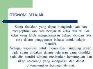 OTONOMI BELAJAR Suatu tindakan yang dapat mengendalikan dan mengoptimalkan cara belajar di kelas dan di luar kelas yang lebih mengutamakan belajar dengan tata cara dalam penggunaan bahasa untuk belajar mandiri. Sebagai kapasitas untuk mempunyai tanggung jawab pada suatu tindakan dalam pelajaran yang dimiliki pada diri sendiri dimana melibatkan kemampuan dan sikap seseorang yang menguasai dan dapat dikembangkan berbagai derajat. 