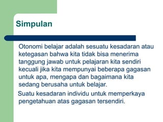 Simpulan Otonomi belajar adalah sesuatu kesadaran atau ketegasan bahwa kita tidak bisa menerima tanggung jawab untuk pelajaran kita sendiri kecuali jika kita mempunyai beberapa gagasan untuk apa, mengapa dan bagaimana kita sedang berusaha untuk belajar. Suatu kesadaran individu untuk memperkaya pengetahuan atas gagasan tersendiri. 