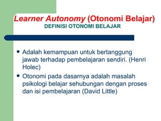 DEFINISI OTONOMI BELAJAR Adalah kemampuan untuk bertanggung jawab terhadap pembelajaran sendiri. (Henri Holec) Otonomi pada dasarnya adalah masalah psikologi belajar sehubungan dengan proses dan isi pembelajaran (David Little) Learner Autonomy  (Otonomi Belajar) 