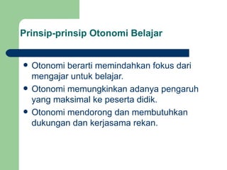 Prinsip-prinsip Otonomi Belajar Otonomi berarti memindahkan fokus dari mengajar untuk belajar. Otonomi memungkinkan adanya pengaruh yang maksimal ke peserta didik. Otonomi mendorong dan membutuhkan dukungan dan kerjasama rekan. 