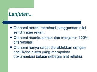 Lanjutan... Otonomi berarti membuat penggunaan nilai sendiri atau rekan. Otonomi membutuhkan dan menjamin 100% diferensiasi. Otonomi hanya dapat dipraktekkan dengan hasil kerja siswa yang merupakan dokumentasi belajar sebagai alat refleksi. 
