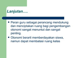 Lanjutan…. Peran guru sebagai perancang mendukung dan menciptakan ruang bagi pengembangan otonomi sangat menuntut dan sangat penting. Otonomi berarti memberdayakan siswa, namun dapat membatasi ruang kelas 