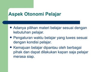 Aspek Otonomi Pelajar Adanya pilihan materi belajar sesuai dengan kebutuhan pelajar. Pengaturan waktu belajar yang luwes sesuai dengan kondisi pelajar. Kemajuan belajar dipantau oleh berbagai pihak dan dapat dilakukan kapan saja pelajar merasa siap. 