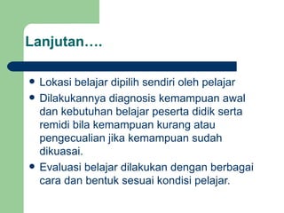 Lanjutan…. Lokasi belajar dipilih sendiri oleh pelajar Dilakukannya diagnosis kemampuan awal dan kebutuhan belajar peserta didik serta remidi bila kemampuan kurang atau pengecualian jika kemampuan sudah dikuasai. Evaluasi belajar dilakukan dengan berbagai cara dan bentuk sesuai kondisi pelajar. 