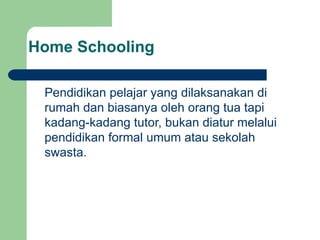 Home Schooling Pendidikan pelajar yang dilaksanakan di rumah dan biasanya oleh orang tua tapi kadang-kadang tutor, bukan diatur melalui pendidikan formal umum atau sekolah swasta. 