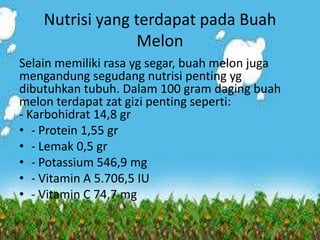 Nutrisi yang terdapat pada Buah
Melon
Selain memiliki rasa yg segar, buah melon juga
mengandung segudang nutrisi penting yg
dibutuhkan tubuh. Dalam 100 gram daging buah
melon terdapat zat gizi penting seperti:
- Karbohidrat 14,8 gr
• - Protein 1,55 gr
• - Lemak 0,5 gr
• - Potassium 546,9 mg
• - Vitamin A 5.706,5 IU
• - Vitamin C 74,7 mg
 