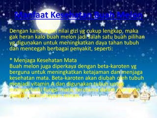 Manfaat Kesehatan Buah Melon
Dengan kandungan nilai gizi yg cukup lengkap, maka
gak heran kalo buah melon jadi salah satu buah pilihan
yg digunakan untuk meningkatkan daya tahan tubuh
dan mencegah berbagai penyakit, seperti:
* Menjaga Kesehatan Mata
Buah melon juga diperkaya dengan beta-karoten yg
berguna untuk meningkatkan ketajaman dan menjaga
kesehatan mata. Beta-karoten akan diubah oleh tubuh
menjadi vitamin A dan digunakan tubuh untuk
memperbaiki fungsi mata, terutama dalam ruangaan
dengan pencahayaan minim.
 