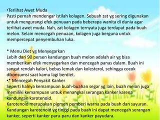 •Terlihat Awet Muda
Pasti pernah mendengar istilah kolagen. Sebuah zat yg sering digunakan
untuk mengurangi efek penuaan pada beberapa wanita di dunia agar
terlihat awet muda. Nah, zat kolagen ternyata juga terdapat pada buah
melon. Selain mencegah penuaan, kolagen juga berguna untuk
mempercepat penyembuhan luka.
* Menu Diet yg Menyegarkan
Lebih dari 90 persen kandungan buah melon adalah air yg bisa
memberikan efek menyegarkan dan mencegah panas dalam. Buah ini
sangat rendah kalori, bebas lemak dan kolesterol, sehingga cocok
dikonsumsi saat kamu lagi berdiet.
•* Mencegah Penyakit Kanker
Seperti halnya kemampuan buah-buahan segar yg lain, buah melon juga
memiliki kemampuan untuk menangkal serangan kanker karena
kandungan karotenoid.
Karotenoid merupakan pigmen pemberi warna pada buah dan sayuran.
Kandungan karotenoid yg tinggi pada buah ini dapat mencegah serangan
kanker, seperti kanker paru-paru dan kanker payudara.
 