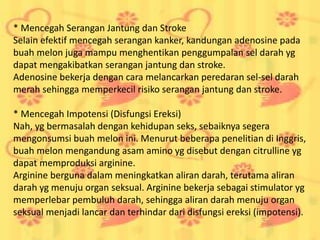 * Mencegah Serangan Jantung dan Stroke
Selain efektif mencegah serangan kanker, kandungan adenosine pada
buah melon juga mampu menghentikan penggumpalan sel darah yg
dapat mengakibatkan serangan jantung dan stroke.
Adenosine bekerja dengan cara melancarkan peredaran sel-sel darah
merah sehingga memperkecil risiko serangan jantung dan stroke.
* Mencegah Impotensi (Disfungsi Ereksi)
Nah, yg bermasalah dengan kehidupan seks, sebaiknya segera
mengonsumsi buah melon ini. Menurut beberapa penelitian di Inggris,
buah melon mengandung asam amino yg disebut dengan citrulline yg
dapat memproduksi arginine.
Arginine berguna dalam meningkatkan aliran darah, terutama aliran
darah yg menuju organ seksual. Arginine bekerja sebagai stimulator yg
memperlebar pembuluh darah, sehingga aliran darah menuju organ
seksual menjadi lancar dan terhindar dari disfungsi ereksi (impotensi).
 