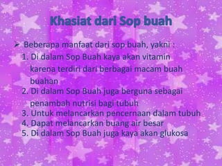  Beberapa manfaat dari sop buah, yakni :
1. Di dalam Sop Buah kaya akan vitamin
karena terdiri dari berbagai macam buah
buahan
2. Di dalam Sop Buah juga berguna sebagai
penambah nutrisi bagi tubuh
3. Untuk melancarkan pencernaan dalam tubuh
4. Dapat melancarkan buang air besar
5. Di dalam Sop Buah juga kaya akan glukosa
 
