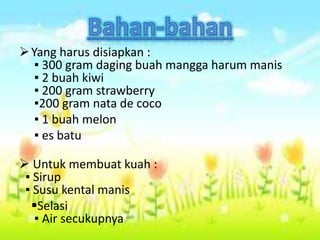 Yang harus disiapkan :
▪ 300 gram daging buah mangga harum manis
▪ 2 buah kiwi
▪ 200 gram strawberry
▪200 gram nata de coco
▪ 1 buah melon
▪ es batu
 Untuk membuat kuah :
▪ Sirup
▪ Susu kental manis
Selasi
▪ Air secukupnya
 