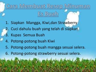 1. Siapkan Mangga, Kiwi,dan Strawberry
2. Cuci dahulu buah yang telah di siapkan
3. Kupas Semua Buah
4. Potong-potong buah Kiwi
5. Potong-potong buah mangga sesuai selera.
6. Potong-potong strawberry sesuai selera.
 