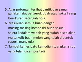 5. Agar potongan terlihat cantik dan sama,
gunakan alat pengeruk buah atau koktail yang
berukuran setengah bola.
6. Masukkan semua buah dengan
masing-masing komposisi buah sesuai
selera kedalam wadah yang sudah disediakan
(yaitu:kulit buah melon yang telah dibentuk
seperti mangkuk)
7. Tambahkan es batu kemudian tuangkan sirup
yang telah dicampur tadi
 