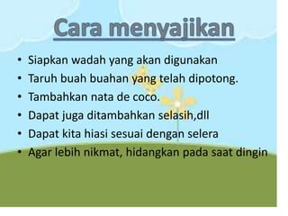 • Siapkan wadah yang akan digunakan
• Taruh buah buahan yang telah dipotong.
• Tambahkan nata de coco.
• Dapat juga ditambahkan selasih,dll
• Dapat kita hiasi sesuai dengan selera
• Agar lebih nikmat, hidangkan pada saat dingin
 
