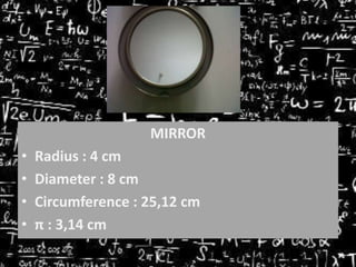 MIRROR

•
•
•
•

Radius : 4 cm
Diameter : 8 cm
Circumference : 25,12 cm
π : 3,14 cm

 