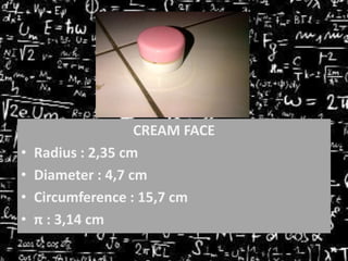 •
•
•
•

CREAM FACE
Radius : 2,35 cm
Diameter : 4,7 cm
Circumference : 15,7 cm
π : 3,14 cm

 