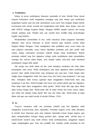 A. Pendahuluan
Selama ini proses pembelajaran khususnya matematika di kelas Sekolah Dasar daerah
terpencil kebanyakan masih mengunakan paradigma yang lama dimana guru memberikan
pengetahuan kepada anak dan anak menerimanya secara pasif. Guru mengajar dengan metode
konvensional yaitu metode ceramah dan mengharapkan anak duduk, diam, dengar, catat dan
hafal (3DCH) sehingga Kegiatan Belajar Mengajar (KBM) menjadi monoton dan kurang
menarik perhatian anak. Padahal anak usia sekolah dasar memiliki tahap perkembangan
kognitif yang berbeda.
Memperhatikan permasalahan di atas, sudah selayaknya dalam pengajaran matematika
dilakukan suatu inovasi khususnya di daerah terpencil guna membuat revolusi dalam
Kegiatan Belajar Mengajar. Untuk meningkatkan mutu pendidikan dasar secara umum dan
mutu pelajaran matematika secara khusus diperlukan perubahan pola pikir positif, salah
satunya dengan menerapkan permainan edukatif sebagai media pembelajaran. Banyak
permainan edukatif yang bisa digunakan sebagai media pembelajaran untuk menumbuhkan
semangat dan motivasi dalam belajar, serta menjadi sumber anak-anak untuk memahami
pembelajaran dengan lebih mudah.
Alat peraga atau media dalam arti luas, pada prinsipnya merupakan alat bantu dalam
penyampaian suatu pesan. Media pembelajaran yang dapat digunakan dalam pembelajaran
geometri datar adalah benda-benda yang mempunyai tepi yang lurus. Untuk bangun datar
segitiga dapat menggunakan media dari papan kayu atau karton yang mempunyai 3 tepi yang
lurus. Sedangkan untuk konsep segiempat dapat menggunakan benda-benda datar yang
mempunyai 4 tepi lurus. Model kerangka dari kawat atau sedotan plastik juga bisa digunakan.
Pada tahap lanjut dapat menggunakan media gambar. Model media fisik juga dapat dibuat
untuk konsep bangun datar. Media-media fisik ini dapat terbuat dari kertas karton, triplek,
atau bahan lain misalnya bahan plastik fiber atau dari bahan mika. Media-media ini dapat
dibuat oleh guru atau sudah tersedia di sekolah (Witanto, 2016).
B. Isi
Tangram merupakan salah satu permainan edukatif yang bisa digunakan untuk
mengajarkan konsep-konsep dasar matematika. Permainan tangram cocok untuk diterapkan
di sekolah dasar khususnya pada mata pelajaran matematika karena dengan tangram, guru
dapat memperkenalkan berbagai bidang geometri datar. Apalagi untuk sekolah dasar di
daerah-daerah terpencil yang masih terbatas media pembelajarannya, penggunaan tangram
sangat menguntungkan guru. Guru atau pendidik bisa membuat sendiri permainan ini dari
 