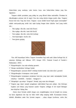 bahan-bahan yang seadanya, yaitu karton, kayu, atau bahan-bahan lainnya yang bisa
digunakan.
Tangram adalah permainan yang paling tua yang dikenal dalam matematika. Perminan ini
dikembangkan pertama kali di negeri Cina dan sering disebut dengan puzzle china. Tangram
berasal dari kata Tang dan Gram. Tangram secara harfiah berarti "tujuh papan keterampilan"
adalah suatu puzzle yang terdiri dari tujuh keping bangun datar (disebut ‘tans’) yang terdiri
atas :
- Dua segitiga siku-siku sama kaki (besar)
- Dua segitiga siku-siku sama kaki (kecil)
- Satu segitiga siku-siku sama kaki (sedang)
- Satu bujursangkar (kecil), dan
- Satu jajaran genjang
Para ahli berpendapat bahwa Tangram bermanfaat bagi anak-anak dalam berbagai hal, di
antaranya (Bohning and Althouse 1997; Krieger 1991; National Council of Teacher’s
Mathematics 2003) :
 Mengembangkan rasa suka terhadap geometri
 Mampu membedakan berbagai bentuk
 Mengembangkan perasaan intuitif terhadap bentuk-bentuk dan relasi-relasi geometri
 Mengembangkan kemampuan rotasi spasial
 Mengembangkan kemampuan pemakaian kata-kata yang tepat untuk memanipulasi bentuk
(misalnya ‘ membalik’, ‘memutar’, ‘menggeser’)
 Mempelajari apa artinya ‘kongruen’ (bentuk yang sama dan sebangun)
 Tangram juga dapat menjadi pengalaman multi-kultural bagi para pelajar. Ada beberapa
kegiatan seni bahasa yang berpusat seputar Tangram, sehingga di sini terjadi hubungan
inter-disipliner bidang ilmu.
Aturan dasar bermain adalah dengan cara menghubungkan sisi-sisi ketujuh tan (semua
tan harus digunakan) dan tiap tan tidak boleh saling tumpang tindih. Kemampuan tertentu
tidaklah dibutuhkan untuk bisa bermain tangram – cukup dengan kesabaran, waktu dan
 