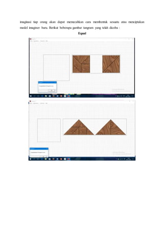 imaginasi tiap orang akan dapat memecahkan cara membentuk sesuatu atau menciptakan
model imaginer baru. Berikut beberapa gambar tangram yang telah dicoba :
Equal
 