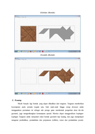 (Sebelum dibentuk)
(Sesudah dibentuk)
C. Penutup
Masih banyak lagi bentuk yang dapat dihasilkan dari tangram. Tangram memberikan
kesempatan pada pemain (segala usia, baik anak-anak hingga orang dewasa) untuk
menggunakan permainan ini sebagai alat peraga guna membentuk pengertian akan ide-ide
geometri, juga mengembangkan kemampuan spasial. Mereka dapat menggerakkan kepingan-
kepingan Tangram untuk menyadari relasi bentuk geometri tiap keping, dan juga mempelajari
mengenai pembalikan, pemindahan dan perputaran (refleksi, rotasi dan pemindahan posisi).
 
