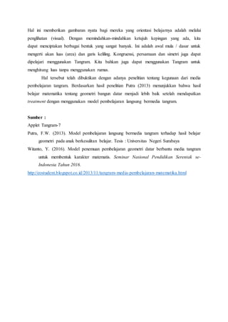 Hal ini memberikan gambaran nyata bagi mereka yang orientasi belajarnya adalah melalui
penglihatan (visual). Dengan memindahkan-mindahkan ketujuh kepingan yang ada, kita
dapat menciptakan berbagai bentuk yang sangat banyak. Ini adalah awal mula / dasar untuk
mengerti akan luas (area) dan garis keliling. Kongruensi, persamaan dan simetri juga dapat
dipelajari menggunakan Tangram. Kita bahkan juga dapat menggunakan Tangram untuk
menghitung luas tanpa menggunakan rumus.
Hal tersebut telah dibuktikan dengan adanya penelitian tentang kegunaan dari media
pembelajaran tangram. Berdasarkan hasil penelitian Putra (2013) menunjukkan bahwa hasil
belajar matematika tentang geometri bangun datar menjadi lebih baik setelah mendapatkan
treatment dengan menggunakan model pembelajaran langsung bermedia tangram.
Sumber :
Applet Tangram-7
Putra, F.W. (2013). Model pembelajaran langsung bermedia tangram terhadap hasil belajar
geometri pada anak berkesulitan belajar. Tesis : Universitas Negeri Surabaya
Witanto, Y. (2016). Model penemuan pembelajaran geometri datar berbantu media tangram
untuk membentuk karakter matematis. Seminar Nasional Pendidikan Serentak se-
Indonesia Tahun 2016.
http://eostudent.blogspot.co.id/2013/11/tangram-media-pembelajaran-matematika.html
 