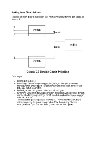 Routing dalam Circuit Switched
Efisiensi jaringan diperoleh dengan cara meminimisasi switching dan kapasitas
transmisi
Keterangan:
 Pelanggan : a, b, c, d
 Local loop : link antara pelanggan dan jaringan. Hampir semuanya
menggunakan twisted pair. Panjangnya antara beberapa kilometer dan
beberapa puluh kilometer.
 Exchanges : switching lokal dalam sebuah jaringan.
 Switching Lokal mendukung pelanggan-pelanggan yang dikenal dengan
nama end office yang biasanya dapat mendukung beribu-ribu pelanggan
dalam local area.
 Trunks : cabang-cabang antara exchanges. Trunks membawa multiple
voice-frequency dengan menggunakan FDM (Frequency Division
Multiplex) atau synchronous TDM (Time Division Multiplex).
 