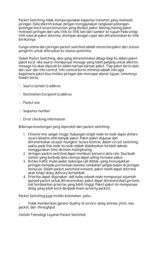 Packet Switching tidak mempergunakan kapasitas transmisi yang melewati
jaringan. Data dikirim keluar dengan menggunakan rangkaian potongan-
potongan kecil secara berurutan yang disebut paket. Masing-masing paket
melewati jaringan dari satu titik ke titik lain dari sumber ke tujuan Pada setiap
titik seluruh paket diterima, disimpan dengan cepat dan ditransmisikan ke titik
berikutnya.
Fungsi utama dari jaringan packet-switched adalah menerima paket dari stasiun
pengirim untuk diteruskan ke stasiun penerima.
Dalam Packet Switching, data yang ditransmisikan dibagi-bagi ke dalam paket-
paket kecil. Jika source mempunyai message yang lebih panjang untuk dikirim,
message itu akan dipecah ke dalam barisan-barisan paket. Tiap paket berisi data
dari user dan info control. Info control berisi minimal adalah info agar
bagaimana paket bisa melalui jaringan dan mencapai alamat tujuan. Umumnya
header berisi :
Source (sender’s) address
Destination (recipient’s) address
Packet size
Sequence number
Error checking information
Beberapa keuntungan yang diperoleh dari packet switching :
1. Efisiensi line sangat tinggi; hubungan single node-to-node dapat dishare
secara dinamis oleh banyak paket. Paket-paket diqueue dan
ditransmisikan secepat mungkin. Secara kontras, dalam circuit switching,
waktu pada link node-to-node adalah dialokasikan terlebih dahulu
menggunakan time-division multiplexing.
2. Jaringan packet-switched dapat membuat konversi data-rate. Dua buah
station yang berbeda data-ratenya dapat saling menukar paket.
3. Ketika traffic mulai padat, beberapa call diblok, yang menunjukkan
jaringan menolak permintaan koneksi tambahan sampai beban di jaringan
menurun. Dalam packet switchied network, paket masih dapat diterima
akan tetapi delay delivery bertambah.
4. Prioritas dapat digunakan. Jadi kalau sebuah node mempunyai sejumlah
queued packet untuk ditransmisikan, paket dapat ditransmisikan pertama
kali berdasarkan prioritas yang lebih tinggi. Paket-paket ini mempunyai
delay yang lebih kecil daripada lower-priority packets.
Packet Switching juga meiliki kelemahan, yaitu :
- Tidak memberikan garansi Quality of service: delay antrian, jitter, loss
packet, dan throughput
Contoh Teknologi Layanan Packet Switched:
 