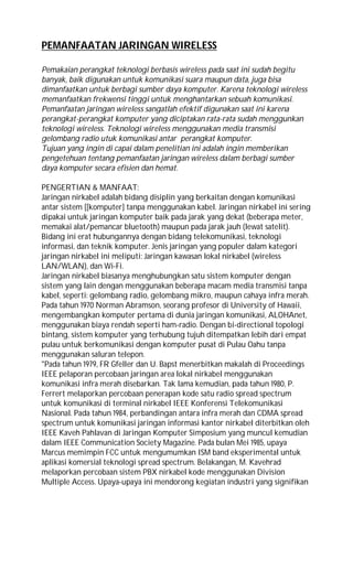 PEMANFAATAN JARINGAN WIRELESS
Pemakaian perangkat teknologi berbasis wireless pada saat ini sudah begitu
banyak, baik digunakan untuk komunikasi suara maupun data, juga bisa
dimanfaatkan untuk berbagi sumber daya komputer. Karena teknologi wireless
memanfaatkan frekwensi tinggi untuk menghantarkan sebuah komunikasi.
Pemanfaatan jaringan wireless sangatlah efektif digunakan saat ini karena
perangkat-perangkat komputer yang diciptakan rata-rata sudah menggunkan
teknologi wireless. Teknologi wireless menggunakan media transmisi
gelombang radio utuk komunikasi antar perangkat komputer.
Tujuan yang ingin di capai dalam penelitian ini adalah ingin memberikan
pengetehuan tentang pemanfaatan jaringan wireless dalam berbagi sumber
daya komputer secara efisien dan hemat.
PENGERTIAN & MANFAAT:
Jaringan nirkabel adalah bidang disiplin yang berkaitan dengan komunikasi
antar sistem [[komputer] tanpa menggunakan kabel. Jaringan nirkabel ini sering
dipakai untuk jaringan komputer baik pada jarak yang dekat (beberapa meter,
memakai alat/pemancar bluetooth) maupun pada jarak jauh (lewat satelit).
Bidang ini erat hubungannya dengan bidang telekomunikasi, teknologi
informasi, dan teknik komputer. Jenis jaringan yang populer dalam kategori
jaringan nirkabel ini meliputi: Jaringan kawasan lokal nirkabel (wireless
LAN/WLAN), dan Wi-Fi.
Jaringan nirkabel biasanya menghubungkan satu sistem komputer dengan
sistem yang lain dengan menggunakan beberapa macam media transmisi tanpa
kabel, seperti: gelombang radio, gelombang mikro, maupun cahaya infra merah.
Pada tahun 1970 Norman Abramson, seorang profesor di University of Hawaii,
mengembangkan komputer pertama di dunia jaringan komunikasi, ALOHAnet,
menggunakan biaya rendah seperti ham-radio. Dengan bi-directional topologi
bintang, sistem komputer yang terhubung tujuh ditempatkan lebih dari empat
pulau untuk berkomunikasi dengan komputer pusat di Pulau Oahu tanpa
menggunakan saluran telepon.
"Pada tahun 1979, FR Gfeller dan U. Bapst menerbitkan makalah di Proceedings
IEEE pelaporan percobaan jaringan area lokal nirkabel menggunakan
komunikasi infra merah disebarkan. Tak lama kemudian, pada tahun 1980, P.
Ferrert melaporkan percobaan penerapan kode satu radio spread spectrum
untuk komunikasi di terminal nirkabel IEEE Konferensi Telekomunikasi
Nasional. Pada tahun 1984, perbandingan antara infra merah dan CDMA spread
spectrum untuk komunikasi jaringan informasi kantor nirkabel diterbitkan oleh
IEEE Kaveh Pahlavan di Jaringan Komputer Simposium yang muncul kemudian
dalam IEEE Communication Society Magazine. Pada bulan Mei 1985, upaya
Marcus memimpin FCC untuk mengumumkan ISM band eksperimental untuk
aplikasi komersial teknologi spread spectrum. Belakangan, M. Kavehrad
melaporkan percobaan sistem PBX nirkabel kode menggunakan Division
Multiple Access. Upaya-upaya ini mendorong kegiatan industri yang signifikan
 