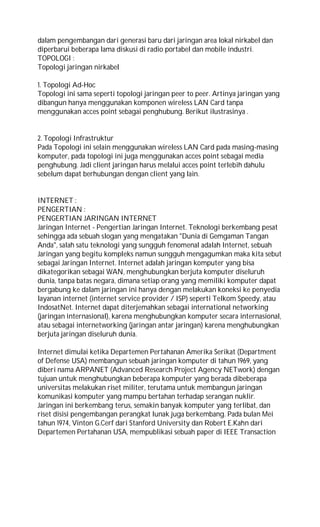 dalam pengembangan dari generasi baru dari jaringan area lokal nirkabel dan
diperbarui beberapa lama diskusi di radio portabel dan mobile industri.
TOPOLOGI :
Topologi jaringan nirkabel
1. Topologi Ad-Hoc
Topologi ini sama seperti topologi jaringan peer to peer. Artinya jaringan yang
dibangun hanya menggunakan komponen wireless LAN Card tanpa
menggunakan acces point sebagai penghubung. Berikut ilustrasinya .
2. Topologi Infrastruktur
Pada Topologi ini selain menggunakan wireless LAN Card pada masing-masing
komputer, pada topologi ini juga menggunakan acces point sebagai media
penghubung. Jadi client jaringan harus melalui acces point terlebih dahulu
sebelum dapat berhubungan dengan client yang lain.
INTERNET :
PENGERTIAN :
PENGERTIAN JARINGAN INTERNET
Jaringan Internet - Pengertian Jaringan Internet. Teknologi berkembang pesat
sehingga ada sebuah slogan yang mengatakan "Dunia di Gemgaman Tangan
Anda", salah satu teknologi yang sungguh fenomenal adalah Internet, sebuah
Jaringan yang begitu kompleks namun sungguh mengagumkan maka kita sebut
sebagai Jaringan Internet. Internet adalah jaringan komputer yang bisa
dikategorikan sebagai WAN, menghubungkan berjuta komputer diseluruh
dunia, tanpa batas negara, dimana setiap orang yang memiliki komputer dapat
bergabung ke dalam jaringan ini hanya dengan melakukan koneksi ke penyedia
layanan internet (internet service provider / ISP) seperti Telkom Speedy, atau
IndosatNet. Internet dapat diterjemahkan sebagai international networking
(jaringan internasional), karena menghubungkan komputer secara internasional,
atau sebagai internetworking (jaringan antar jaringan) karena menghubungkan
berjuta jaringan diseluruh dunia.
Internet dimulai ketika Departemen Pertahanan Amerika Serikat (Department
of Defense USA) membangun sebuah jaringan komputer di tahun 1969, yang
diberi nama ARPANET (Advanced Research Project Agency NETwork) dengan
tujuan untuk menghubungkan beberapa komputer yang berada dibeberapa
universitas melakukan riset militer, terutama untuk membangun jaringan
komunikasi komputer yang mampu bertahan terhadap serangan nuklir.
Jaringan ini berkembang terus, semakin banyak komputer yang terlibat, dan
riset disisi pengembangan perangkat lunak juga berkembang. Pada bulan Mei
tahun 1974, Vinton G.Cerf dari Stanford University dan Robert E.Kahn dari
Departemen Pertahanan USA, mempublikasi sebuah paper di IEEE Transaction
 