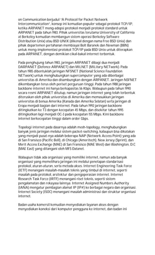 on Communication berjudul “A Protocol for Packet Network
Intercommunication”, konsep ini kemudian populer sebagai protokol TCP/IP,
ketika ARPANET meng-adopsi protokol menjadi protokol standard untuk
ARPANET pada tahun 1983. Pihak universitas terutama University of California
at Berkeley kemudian membangun sistem operasi Berkeley Software
Distribution Unix) atau BSD UNIX (dikenal dengan nama Free BSD Unix) dan
pihak departemen pertahanan membiayai Bolt Baranek dan Newman (BBN)
untuk meng-implementasi protokol TCP/IP pada BSD Unix untuk diterapkan
pada ARPANET, dengan demikian cikal-bakal internet terbentuk.
Pada penghujung tahun 1983, jaringan ARPANET dibagi dua menjadi
DARPANET (Defence ARPANET) dan MILNET (MILitary NETwork). Pada
tahun 1985 dibentuklah jaringan NFSNET (National Science Foundation
NETwork) untuk menghubungkan supercomputer yang ada diberbagai
universitas di Amerika dan disambungkan dengan ARPANET. Jaringan NSFNET
dikembangkan terus oleh periset perguruan tinggi. Pada tahun 1988 jaringan
backbone internet ini hanya berkapasitas 56 Kbps. Walaupun pada tahun 1990
secara resmi ARPANET ditutup, namun jaringan internet yang telah terbentuk
diteruskan oleh pihak universitas di Amerika dan memasukkan jaringan
universitas di benua Amerika (Kanada dan Amerika Selatan) serta jaringan di
Eropa menjadi bagian dari internet. Pada tahun 1992 jaringan backbone
ditingkatkan ke T3 dengan kecepatan 45 Mbps, dan disekitar tahun 1995
ditingkatkan lagi menjadi OC-3 pada kecepatan 155 Mbps. Kini backbone
internet berkecepatan tinggi dalam order Gbps.
Topologi internet pada dasarnya adalah mesh-topology, menghubungkan
banyak jenis jaringan melalui sistem packet-switching, kalaupun bisa dikatakan
yang menjadi pusat-nya adalah beberapa NAP (Network Access Point) yang ada
di San Fransisco (Pacific Bell), di Chicago (Ameritech), New Jersey (Sprint), dan
Merit Access Exchange (MAE) di San Fransisco (MAE West) dan Washington, D.C
(MAE East) yang ditangani oleh MFS Datanet.
Walaupun tidak ada organisasi yang memiliki internet, namun ada banyak
organisasi yang memelihara jaringan ini melalui penetapan standarisasi
protokol, aturan-aturan, serta metoda akses. Internet Engineering Task Force
(IETF) menangani masalah-masalah teknis yang timbul di internet, seperti
masalah pada protokol, arsitektur dan pengoperasian internet. Internet
Research Task Force (IRTF) menangani riset teknis, seperti sistem
pengalamatan dan rekayasa lainnya. Internet Assigned Numbers Authority
(IANA) mengatur pembagian alamat IP (IP#) ke berbagai negara dan organisasi.
Internet Society (ISOC) menangani masalah administrasi dan struktur organisasi
internet.
Badan usaha komersil kemudian menyediakan layanan akses dengan
menyediakan koneksi dari komputer pengguna ke internet, dan badan ini
 