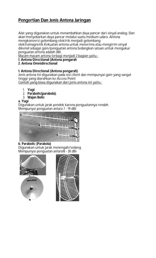 Pengertian Dan Jenis Antena Jaringan
Alat yang digunakan untuk menambahkan daya pancar dari sinyal analog. Dan
akan menyebarkan daya pancar melalui suatu medium udara. Antena
mengkonversi gelombang elektrik menjadi gelombang
elektromagnetik.Kekuatan antena untuk menerima atau mengirim sinyal
dikenal sebagai gain/penguatan antena.Sedangkan satuan untuk mengukur
penguatan antena adalah dBi.
Macam macam antena terbagi menjadi 2 bagian yaitu :
1. Antena Directional (Antena pengarah
2. Antena Omnidirectional
1. Antena Directional (Antena pengarah)
Jenis antena ini digunakan pada sisi client dan mempunyai gain yang sangat
tinggi yang diarahkan ke Access Point
Contoh yang biasa digunakan dari jenis antena ini yaitu :
1. Yagi
2. Parabolic(parabola).
3. Wajan Bolic
a. Yagi
Digunakan untuk jarak pendek karena penguatannya rendah.
Mempunyai penguatan antara 7 - 19 dBi
b. Parabolic (Parabola)
Digunakan untuk jarak menengah/sedang
Mempunyai penguatan antara18 - 28 dBi
 